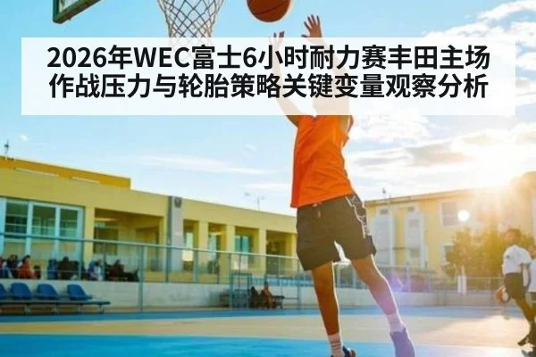 2026年WEC富士6小时耐力赛丰田主场作战压力与轮胎策略关键变量观察分析
